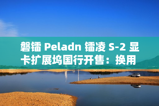 磐镭 Peladn 镭凌 S-2 显卡扩展坞国行开售：换用 OCuLink 接口，587 元