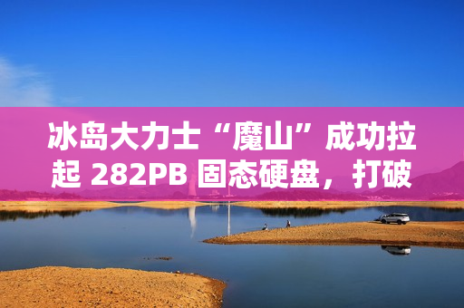 冰岛大力士“魔山”成功拉起 282PB 固态硬盘，打破“数据硬拉”纪录
