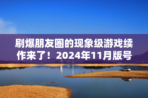 刷爆朋友圈的现象级游戏续作来了！2024年11月版号中那些值得关注的游戏