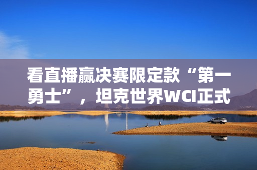 看直播赢决赛限定款“第一勇士”，坦克世界WCI正式开赛！