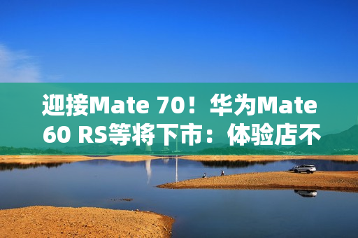 迎接Mate 70！华为Mate 60 RS等将下市：体验店不再陈列