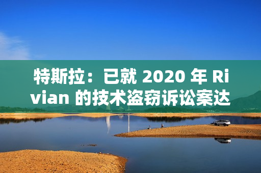 特斯拉：已就 2020 年 Rivian 的技术盗窃诉讼案达成“有条件”和解