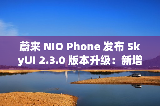蔚来 NIO Phone 发布 SkyUI 2.3.0 版本升级：新增与苹果 iPhone、华为手机互传照片或文件功能