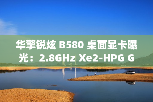 华擎锐炫 B580 桌面显卡曝光：2.8GHz Xe2-HPG GPU，双 8-pin 电源接口