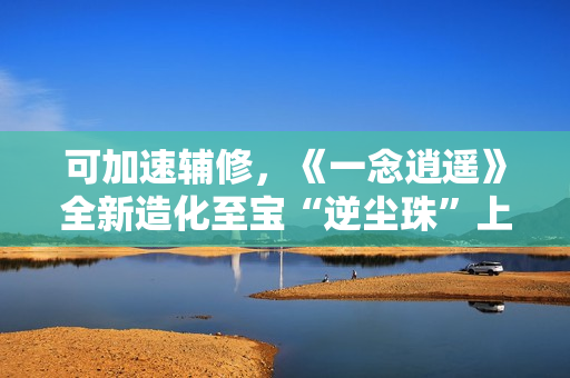 可加速辅修，《一念逍遥》全新造化至宝“逆尘珠”上线！