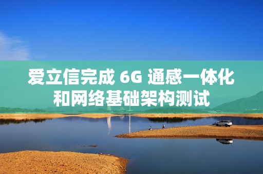 爱立信完成 6G 通感一体化和网络基础架构测试