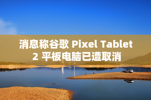 消息称谷歌 Pixel Tablet 2 平板电脑已遭取消