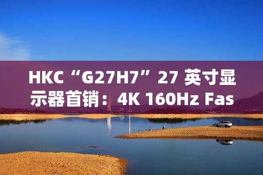 HKC“G27H7”27 英寸显示器首销：4K 160Hz Fast IPS、400 尼特亮度，1499 元