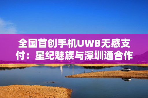 全国首创手机UWB无感支付：星纪魅族与深圳通合作，云巴一号线过闸门不用掏手机