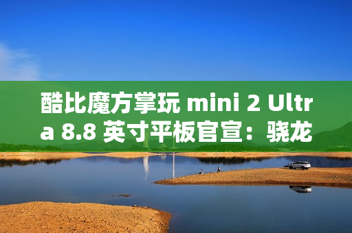 酷比魔方掌玩 mini 2 Ultra 8.8 英寸平板官宣：骁龙 7+ Gen 3、搭 8GB RAM 及 256GB 存储空间