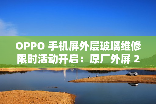 OPPO 手机屏外层玻璃维修限时活动开启：原厂外屏 269 元起，免 50 元人工费