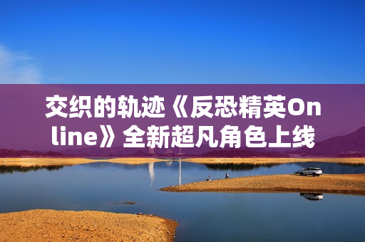 交织的轨迹《反恐精英Online》全新超凡角色上线