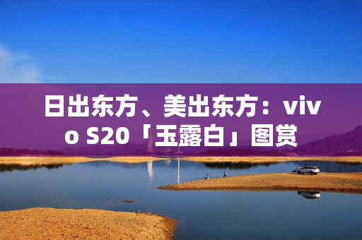 日出东方、美出东方:vivo S20「玉露白」图赏 日出东方、美出东方:vivo S20「玉露白」图赏