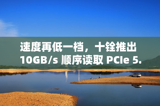 速度再低一档，十铨推出 10GB/s 顺序读取 PCIe 5.0 固态硬盘 T-FORCE GA PRO