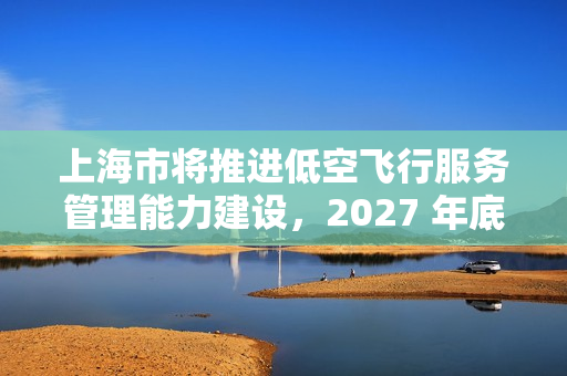 上海市将推进低空飞行服务管理能力建设，2027 年底前累计划设相应航线不少于 400 条