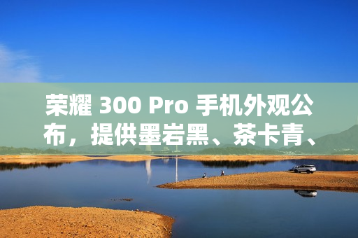 荣耀 300 Pro 手机外观公布，提供墨岩黑、茶卡青、星光沙配色
