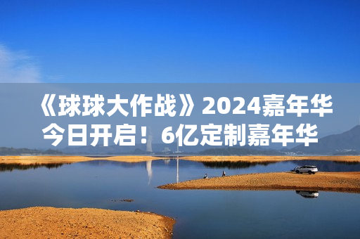 《球球大作战》2024嘉年华今日开启！6亿定制嘉年华免费送