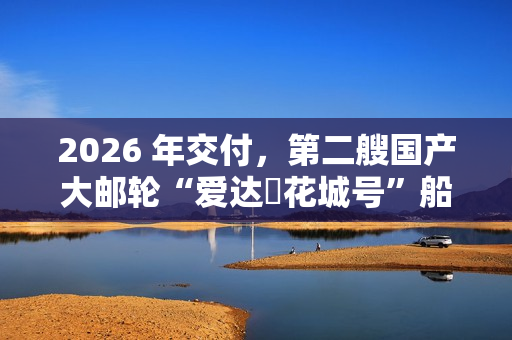 2026 年交付，第二艘国产大邮轮“爱达・花城号”船体结构建造进入冲刺阶段