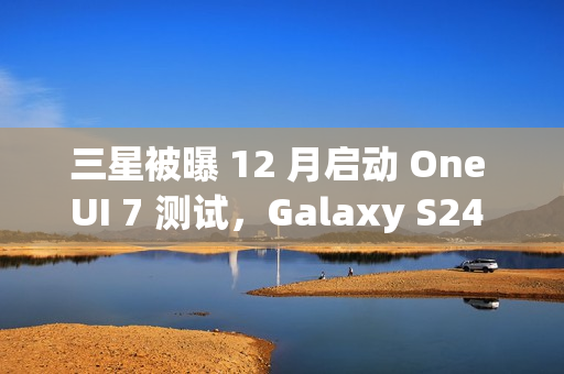 三星被曝 12 月启动 One UI 7 测试，Galaxy S24 系列手机率先体验
