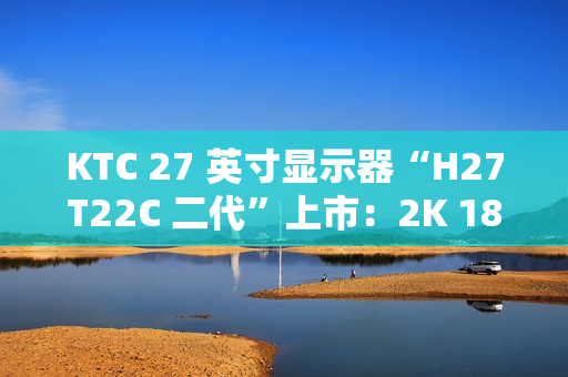KTC 27 英寸显示器“H27T22C 二代”上市：2K 180Hz、350nit 亮度，首发 749 元