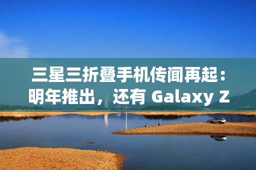 三星三折叠手机传闻再起：明年推出，还有 Galaxy Z Fold 7 特别版
