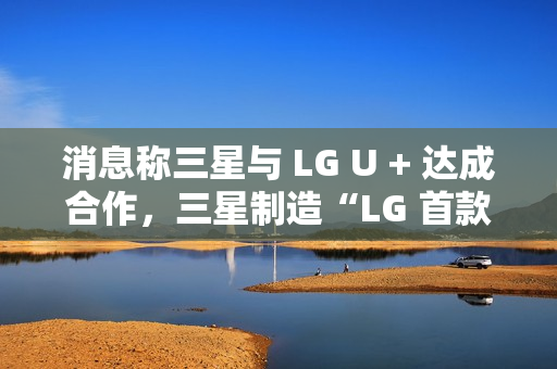 消息称三星与 LG U + 达成合作，三星制造“LG 首款 AI 手机”最早明年问世