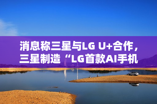 消息称三星与LG U+合作，三星制造“LG首款AI手机”最早明年问世