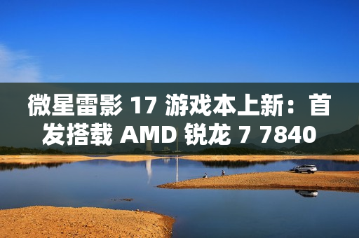 微星雷影 17 游戏本上新：首发搭载 AMD 锐龙 7 7840HX 处理器 + RTX 4060 显卡
