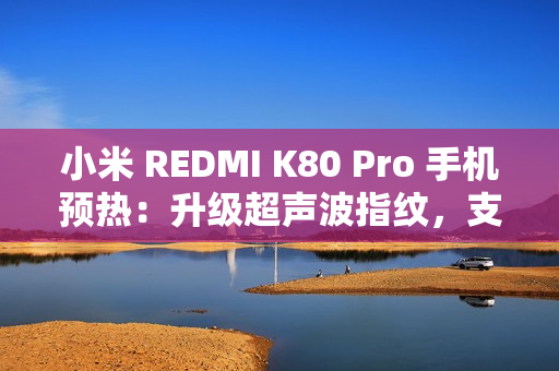 小米 REDMI K80 Pro 手机预热：升级超声波指纹，支持 IP68 / IP69 防尘防水