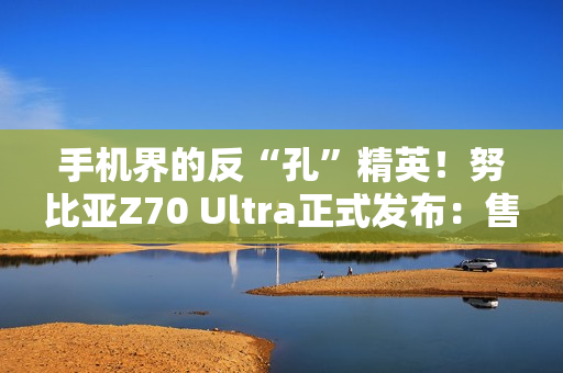 手机界的反“孔”精英！努比亚Z70 Ultra正式发布：售价4599元起