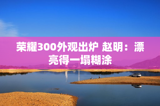 荣耀300外观出炉 赵明：漂亮得一塌糊涂