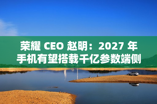 荣耀 CEO 赵明：2027 年手机有望搭载千亿参数端侧大模型