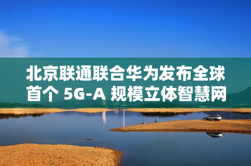 北京联通联合华为发布全球首个 5G-A 规模立体智慧网，四环内及城市副中心等全域连续覆盖