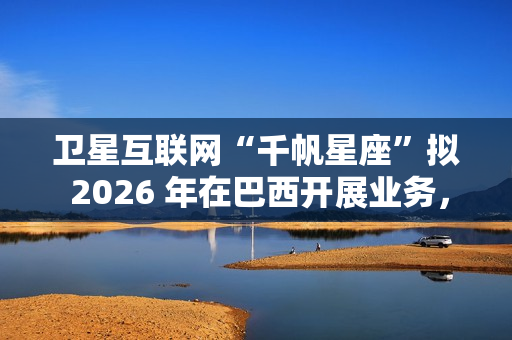 卫星互联网“千帆星座”拟 2026 年在巴西开展业务，为偏远地区接入网络