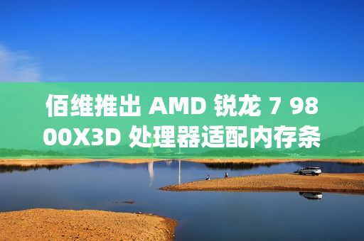 佰维推出 AMD 锐龙 7 9800X3D 处理器适配内存条：6400CL30 16GB×2，799 元