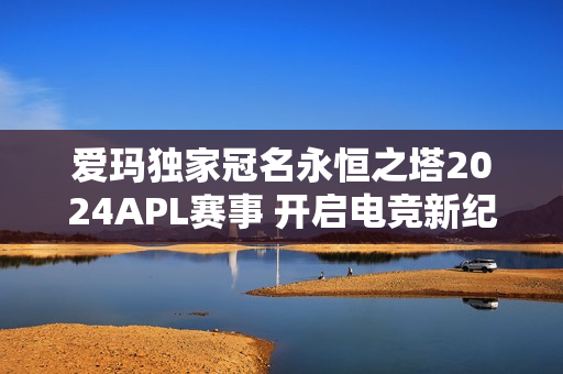 爱玛独家冠名永恒之塔2024APL赛事 开启电竞新纪元