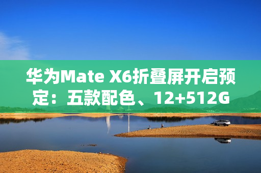 华为Mate X6折叠屏开启预定：五款配色、12+512GB起步