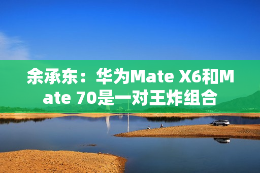 余承东：华为Mate X6和Mate 70是一对王炸组合