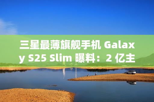 三星最薄旗舰手机 Galaxy S25 Slim 曝料：2 亿主摄、5000 万长焦配 ALoP 技术