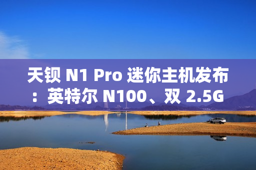 天钡 N1 Pro 迷你主机发布：英特尔 N100、双 2.5G 网口，到手价 849 元起