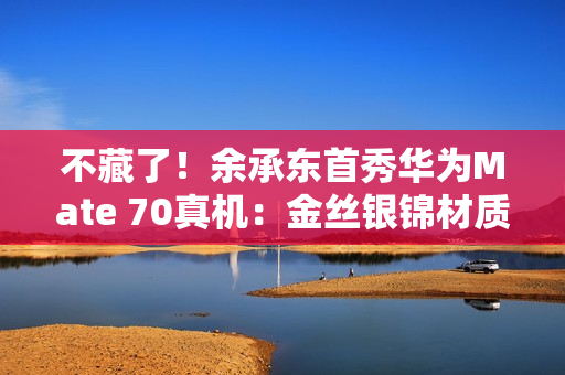 不藏了!余承东首秀华为Mate 70真机:金丝银锦材质很特别 不藏了!余承东首秀华为Mate 70真机:金丝银锦材质很特别