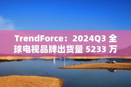 TrendForce：2024Q3 全球电视品牌出货量 5233 万台，环比增 9.6%、同比增 0.5%