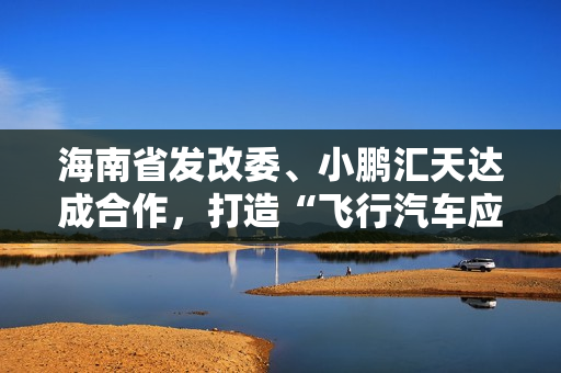 海南省发改委、小鹏汇天达成合作,打造“飞行汽车应用示范岛” 海南省发改委、小鹏汇天达成合作,打造“飞行汽车应用示范岛”