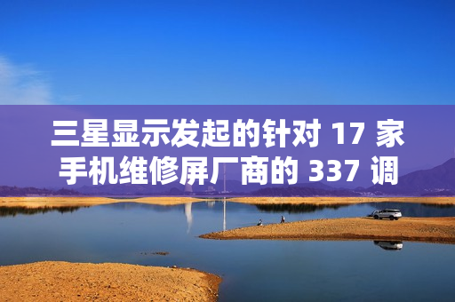 三星显示发起的针对 17 家手机维修屏厂商的 337 调查初裁“折戟”：裁定不违规