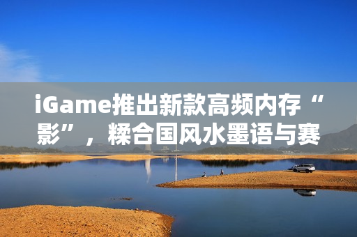 iGame推出新款高频内存“影”，糅合国风水墨语与赛博科技