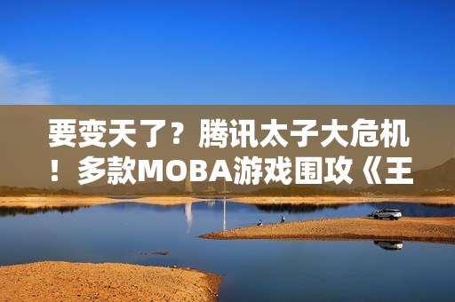 要变天了？腾讯太子大危机！多款MOBA游戏围攻《王者荣耀》