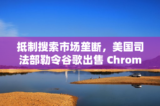 抵制搜索市场垄断，美国司法部勒令谷歌出售 Chrome 浏览器