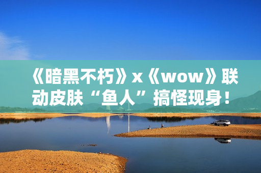 《暗黑不朽》x《wow》联动皮肤“鱼人”搞怪现身！