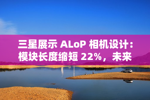 三星展示 ALoP 相机设计：模块长度缩短 22%，未来有望抚平手机摄像头凸起