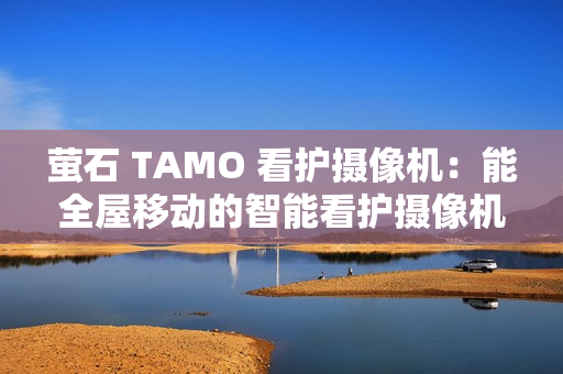 萤石 TAMO 看护摄像机:能全屋移动的智能看护摄像机 萤石 TAMO 看护摄像机:能全屋移动的智能看护摄像机